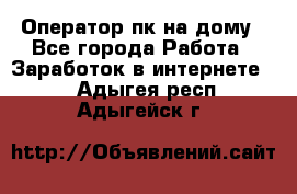 Оператор пк на дому - Все города Работа » Заработок в интернете   . Адыгея респ.,Адыгейск г.